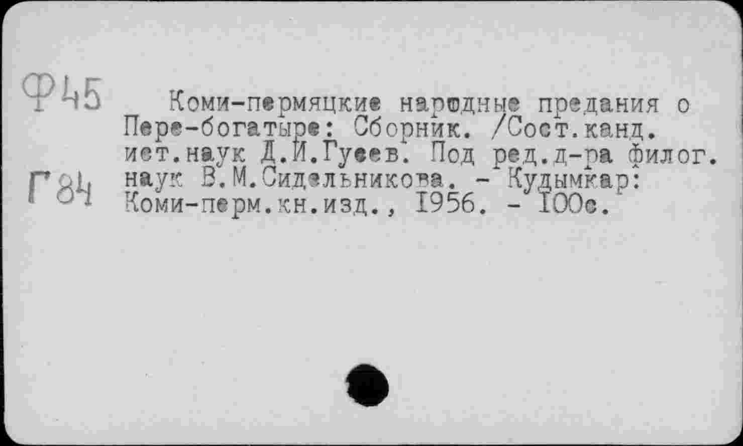 ﻿Коми-пермяцки® народные предания о Пере-богатыре: Сборник. /Соет.канд. ист.наук Д.Й.Гуеев. Под ред.д-ра филог. r&Lt наук В.М.Сидельникова. - Кудымкар: ‘	' Коми-перм.кн.изд., 1956. - 100с.'